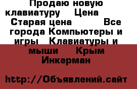 “Продаю новую клавиатуру“ › Цена ­ 500 › Старая цена ­ 750 - Все города Компьютеры и игры » Клавиатуры и мыши   . Крым,Инкерман